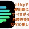 Jiffcyアプリ 使用時に注意 すべきポイント! 危険性を知って 安全に楽しむ方法