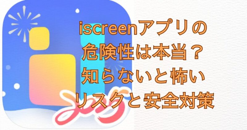 iscreenアプリの危険性は本当？知らないと怖いリスクと安全対策